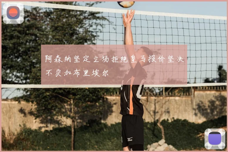 阿森纳坚定立场拒绝皇马报价坚决不卖加布里埃尔
