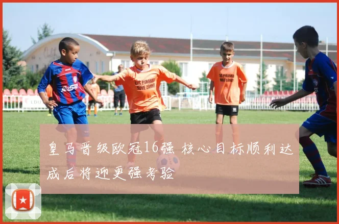 皇马晋级欧冠16强 核心目标顺利达成后将迎更强考验