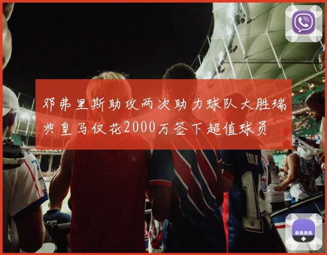 邓弗里斯助攻两次助力球队大胜瑞典皇马仅花2000万签下超值球员