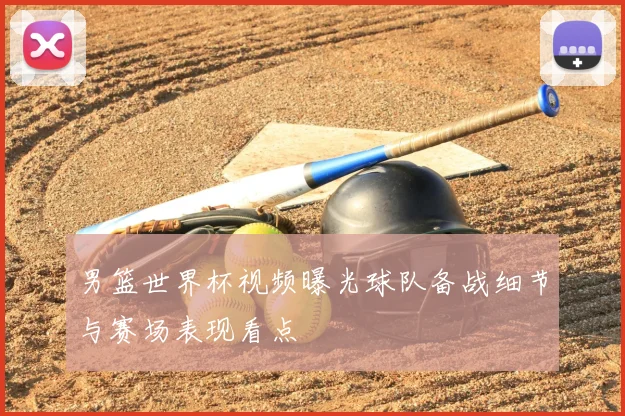 男篮世界杯视频曝光球队备战细节与赛场表现看点