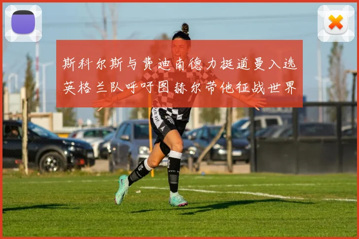 斯科尔斯与费迪南德力挺道曼入选英格兰队呼吁图赫尔带他征战世界杯