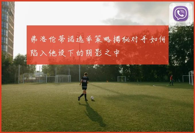 弗洛伦蒂诺选举策略揭秘对手如何陷入他设下的阴影之中