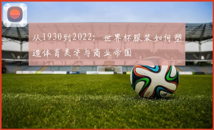 从1930到2022:世界杯服装如何塑造体育美学与商业帝国
