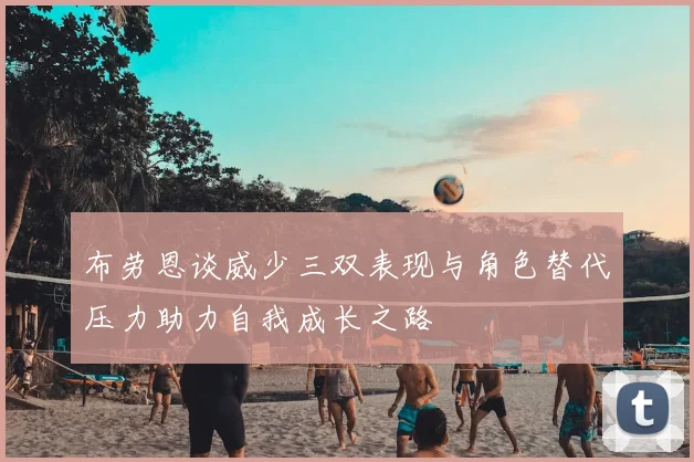 布劳恩谈威少三双表现与角色替代压力助力自我成长之路
