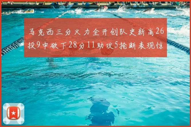 马克西三分火力全开创队史新高26投9中砍下28分11助攻5抢断表现惊艳