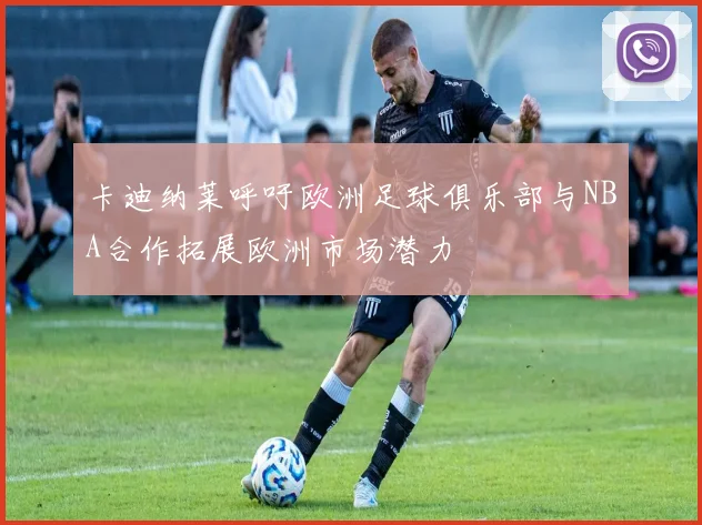 卡迪纳莱呼吁欧洲足球俱乐部与NBA合作拓展欧洲市场潜力