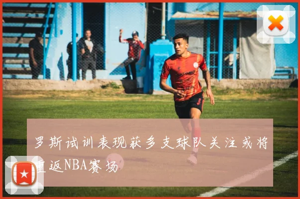 罗斯试训表现获多支球队关注或将重返NBA赛场