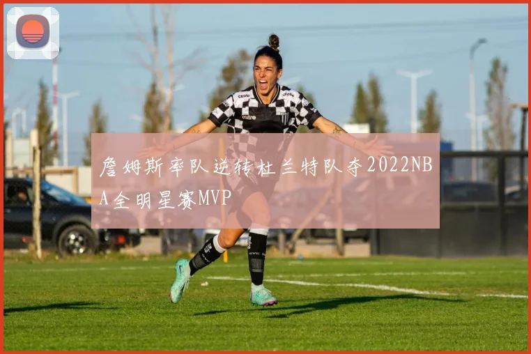 詹姆斯率队逆转杜兰特队夺2022NBA全明星赛MVP