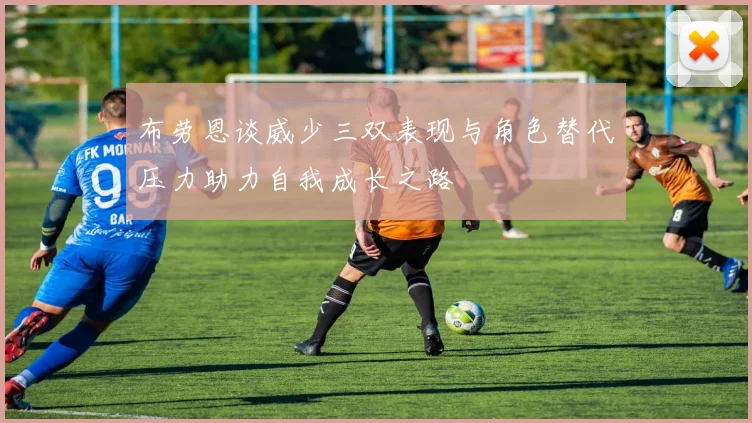 布劳恩谈威少三双表现与角色替代压力助力自我成长之路