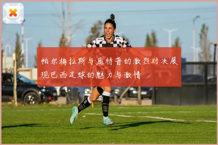 帕尔梅拉斯与庞特普的激烈对决展现巴西足球的魅力与激情