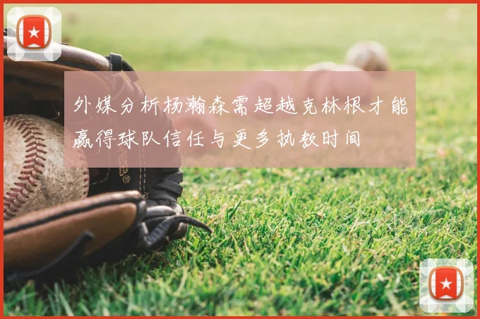 外媒分析杨瀚森需超越克林根才能赢得球队信任与更多执教时间