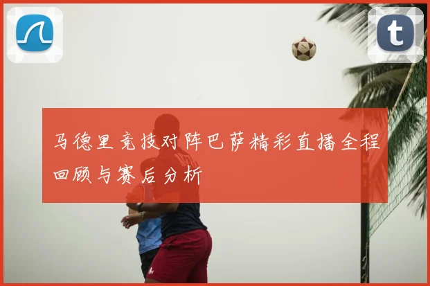马德里竞技对阵巴萨精彩直播全程回顾与赛后分析