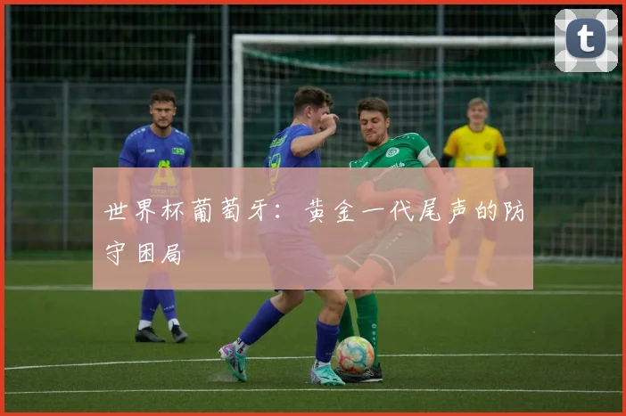 世界杯葡萄牙:黄金一代尾声的防守困局