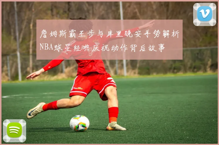 詹姆斯霸王步与库里晚安手势解析NBA球星经典庆祝动作背后故事
