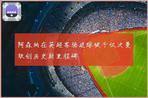 阿森纳在英超客场进球破千仅次曼联创历史新里程碑