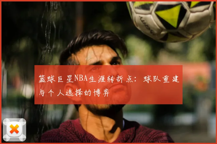 篮球巨星NBA生涯转折点:球队重建与个人选择的博弈