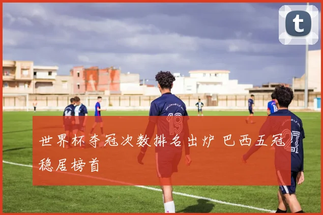 世界杯夺冠次数排名出炉 巴西五冠稳居榜首