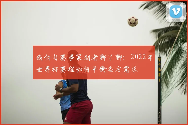 我们与赛事策划者聊了聊:2022年世界杯赛程如何平衡各方需求