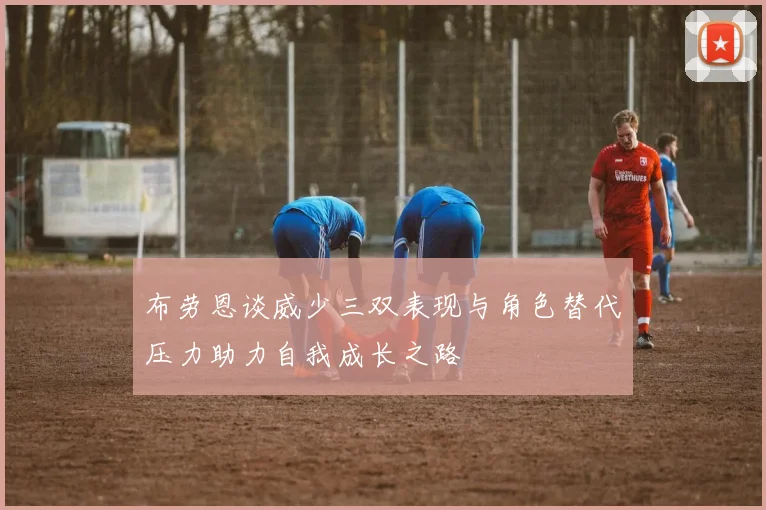 布劳恩谈威少三双表现与角色替代压力助力自我成长之路