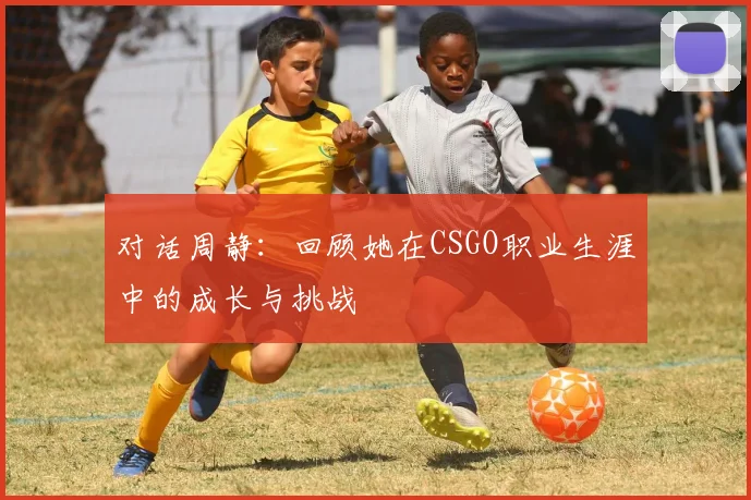 对话周静:回顾她在CSGO职业生涯中的成长与挑战