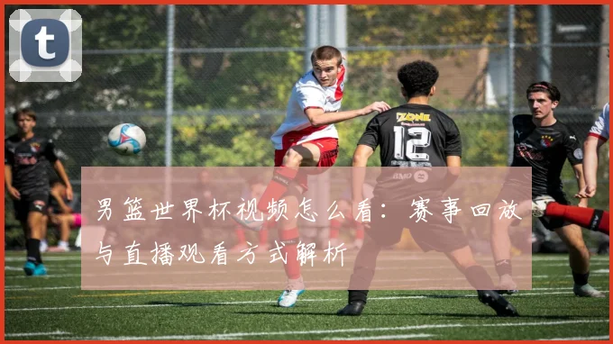 男篮世界杯视频怎么看：赛事回放与直播观看方式解析