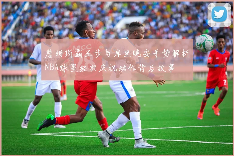 詹姆斯霸王步与库里晚安手势解析NBA球星经典庆祝动作背后故事