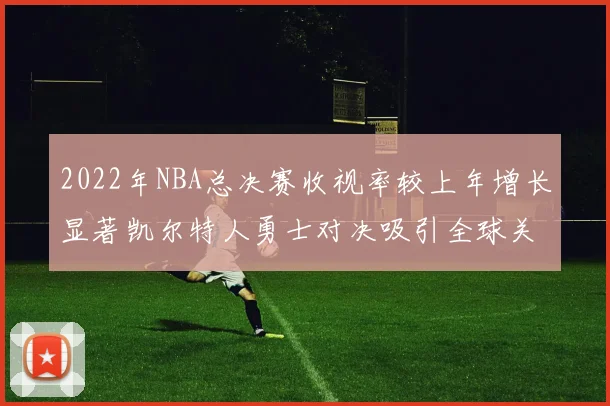 2022年NBA总决赛收视率较上年增长显著凯尔特人勇士对决吸引全球关注