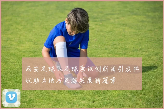 西安足球队足球意识创新高引发热议助力地方足球发展新篇章