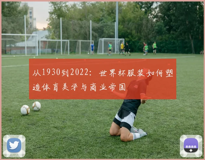 从1930到2022:世界杯服装如何塑造体育美学与商业帝国