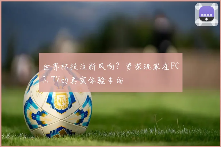 世界杯投注新风向?资深玩家在FC3.TV的真实体验专访