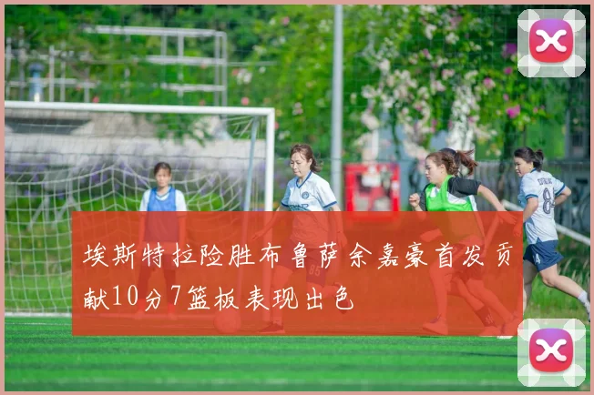 埃斯特拉险胜布鲁萨余嘉豪首发贡献10分7篮板表现出色