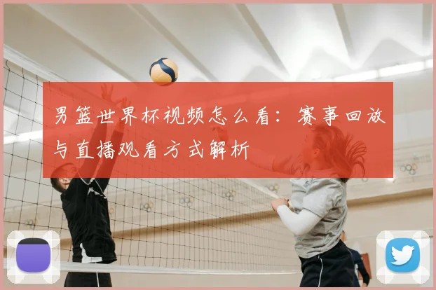 男篮世界杯视频怎么看:赛事回放与直播观看方式解析