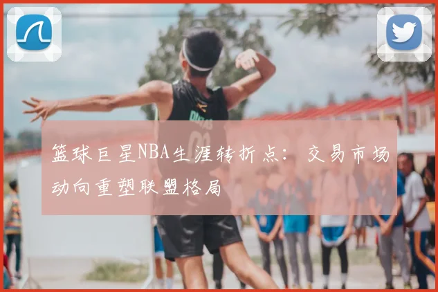 篮球巨星NBA生涯转折点：交易市场动向重塑联盟格局