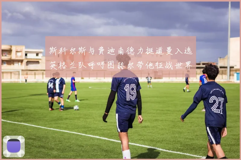 斯科尔斯与费迪南德力挺道曼入选英格兰队呼吁图赫尔带他征战世界杯