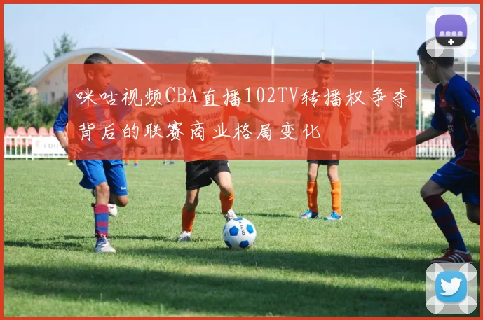 咪咕视频CBA直播102TV转播权争夺背后的联赛商业格局变化
