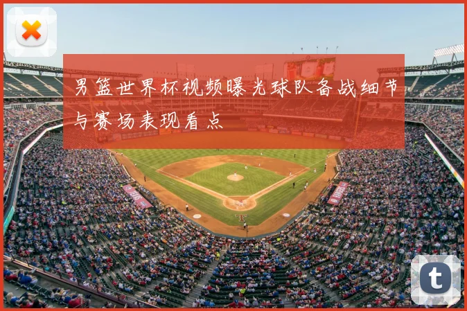 男篮世界杯视频曝光球队备战细节与赛场表现看点
