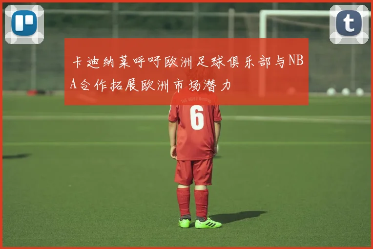 卡迪纳莱呼吁欧洲足球俱乐部与NBA合作拓展欧洲市场潜力