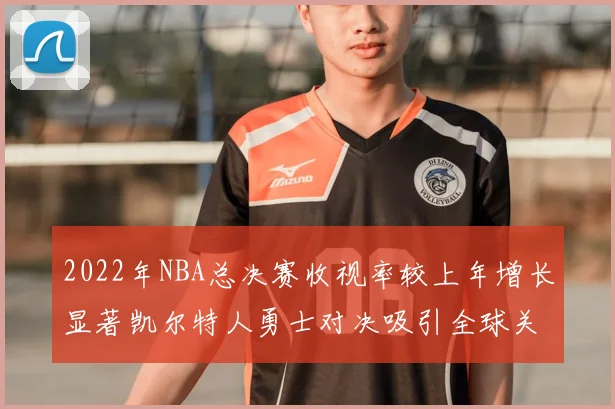 2022年NBA总决赛收视率较上年增长显著凯尔特人勇士对决吸引全球关注
