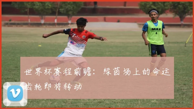 世界杯赛程前瞻:绿茵场上的命运齿轮即将转动